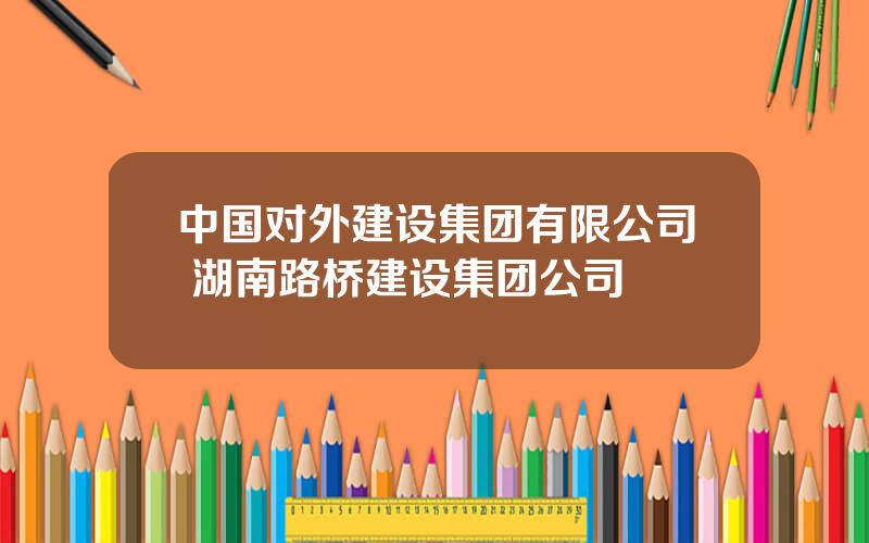 中国对外建设集团有限公司 湖南路桥建设集团公司
